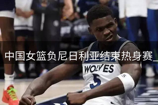 中国女篮负尼日利亚结束热身赛 刘禹彤表现低迷