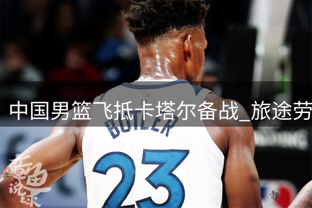 中国男篮飞抵卡塔尔备战 旅途劳顿难掩求胜决心