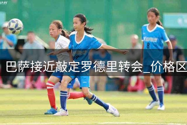 巴萨接近敲定罗德里转会 价格区间锁定7000-7500万欧
