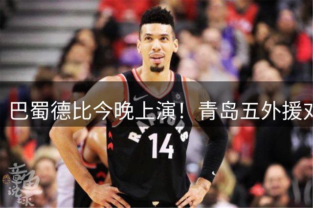 巴蜀德比今晚上演！青岛五外援对决重庆三外援