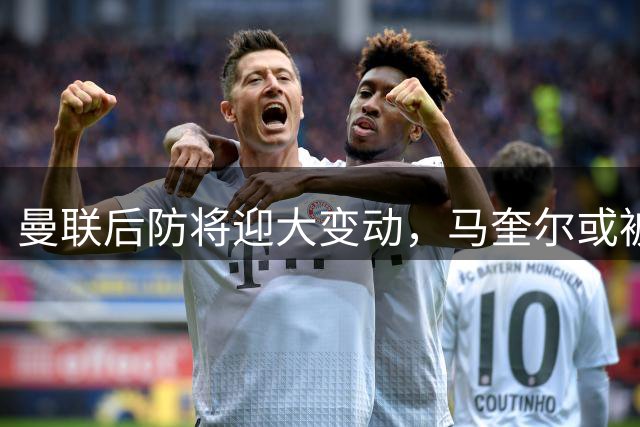 曼联后防将迎大变动，马奎尔或被新援取代