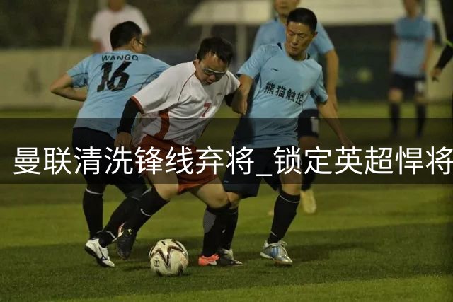 曼联清洗锋线弃将 锁定英超悍将补强短板