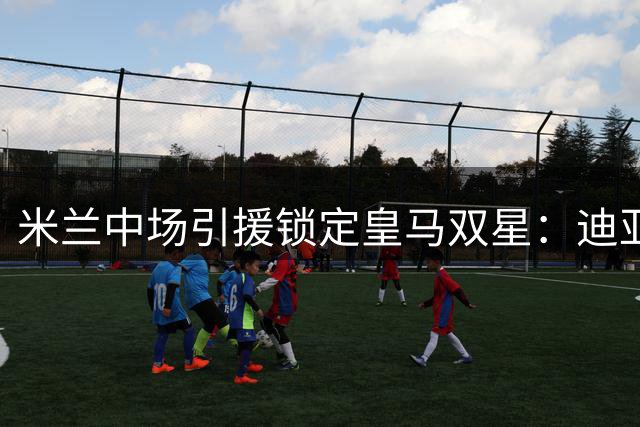 米兰中场引援锁定皇马双星：迪亚斯回归与马斯坦托诺租借双管齐下