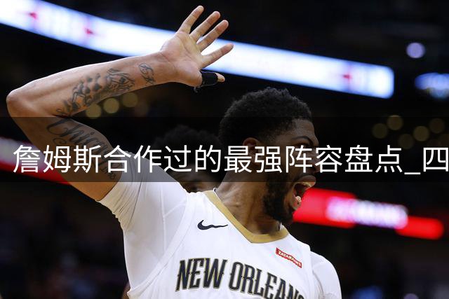 詹姆斯合作过的最强阵容盘点 四支争冠球队天赋对比