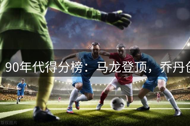90年代得分榜：马龙登顶，乔丹创18000分最快纪录