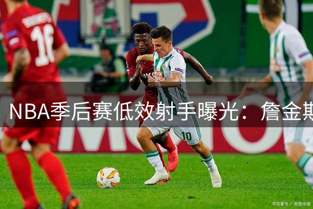 NBA季后赛低效射手曝光：詹金斯垫底，福克斯上榜