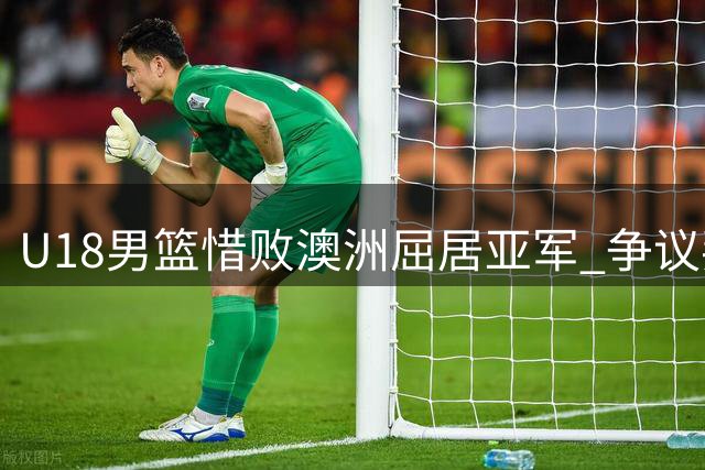 U18男篮惜败澳洲屈居亚军 争议判罚引众怒